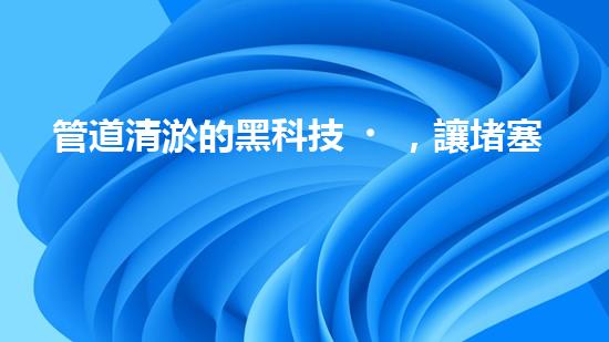 管道清淤的黑科技，讓堵塞不再困擾！